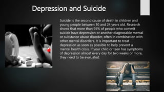 Depression and Suicide
Suicide is the second cause of death in children and
young people between 10 and 24 years old. Research
shows that more than 95% of people who commit
suicide have depression or another diagnosable mental
or substance abuse disorder, often in combination with
other mental disorders. It is important to treat
depression as soon as possible to help prevent a
mental health crisis. If your child or teen has symptoms
of depression almost every day for two weeks or more,
they need to be evaluated.
 