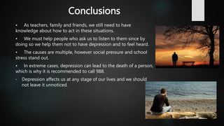 Conclusions
• As teachers, family and friends, we still need to have
knowledge about how to act in these situations.
• We must help people who ask us to listen to them since by
doing so we help them not to have depression and to feel heard.
• The causes are multiple, however social pressure and school
stress stand out.
• In extreme cases, depression can lead to the death of a person,
which is why it is recommended to call 988.
• Depression affects us at any stage of our lives and we should
not leave it unnoticed.
 