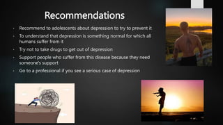 Recommendations
• Recommend to adolescents about depression to try to prevent it
• To understand that depression is something normal for which all
humans suffer from it
• Try not to take drugs to get out of depression
• Support people who suffer from this disease because they need
someone's support
• Go to a professional if you see a serious case of depression
 