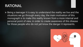 RATIONAL
 Being a teenager it is easy to understand the reality we live and the
situations we go through every day, the main motivation of this
monograph is to make this reality known from a more internal and
personal point of view, in order to create awareness of this disease
for those people who do not yet know the danger it represents.
 