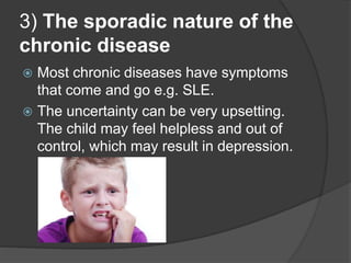3) The sporadic nature of the
chronic disease
 Most chronic diseases have symptoms
that come and go e.g. SLE.
 The uncertainty can be very upsetting.
The child may feel helpless and out of
control, which may result in depression.
 