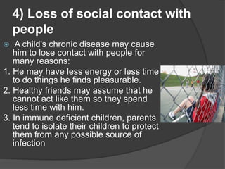 4) Loss of social contact with
people
 A child's chronic disease may cause
him to lose contact with people for
many reasons:
1. He may have less energy or less time
to do things he finds pleasurable.
2. Healthy friends may assume that he
cannot act like them so they spend
less time with him.
3. In immune deficient children, parents
tend to isolate their children to protect
them from any possible source of
infection
 