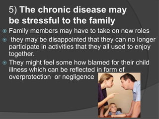 5) The chronic disease may
be stressful to the family
 Family members may have to take on new roles
 they may be disappointed that they can no longer
participate in activities that they all used to enjoy
together.
 They might feel some how blamed for their child
illness which can be reflected in form of
overprotection or negligence
 
