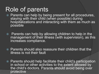 Role of parents
 Parents can help by being present for all procedures,
staying with their child (when possible) during
hospitalizations and interacting with them as much as
possible
 Parents can help by allowing children to help in the
management of their illness (with supervision), as this
increases compliance.
 Parents should also reassure their children that the
illness is not their fault
 Parents should help facilitate their child’s participation
in school or other activities to the extent allowed by
the child’s doctors. Parents should avoid being over
protective
 