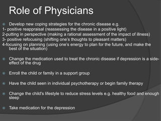 Role of Physicians
 Develop new coping strategies for the chronic disease e.g.
1- positive reappraisal (reassessing the disease in a positive light)
2-putting in perspective (making a rational assessment of the impact of illness)
3- positive refocusing (shifting one’s thoughts to pleasant matters)
4-focusing on planning (using one’s energy to plan for the future, and make the
best of the situation)
 Change the medication used to treat the chronic disease if depression is a side-
effect of the drug
 Enroll the child or family in a support group
 Have the child seen in individual psychotherapy or begin family therapy
 Change the child's lifestyle to reduce stress levels e.g. healthy food and enough
sleep
 Take medication for the depression
 