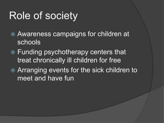 Role of society
 Awareness campaigns for children at
schools
 Funding psychotherapy centers that
treat chronically ill children for free
 Arranging events for the sick children to
meet and have fun
 