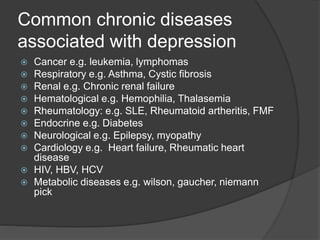 Common chronic diseases
associated with depression
 Cancer e.g. leukemia, lymphomas
 Respiratory e.g. Asthma, Cystic fibrosis
 Renal e.g. Chronic renal failure
 Hematological e.g. Hemophilia, Thalasemia
 Rheumatology: e.g. SLE, Rheumatoid artheritis, FMF
 Endocrine e.g. Diabetes
 Neurological e.g. Epilepsy, myopathy
 Cardiology e.g. Heart failure, Rheumatic heart
disease
 HIV, HBV, HCV
 Metabolic diseases e.g. wilson, gaucher, niemann
pick
 