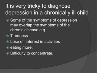 It is very tricky to diagnose
depression in a chronically ill child
 Some of the symptoms of depression
may overlap the symptoms of the
chronic disease e.g.
 Tiredness
 Lose of interest in activities
 eating more,
 Difficulty to concentrate.
 