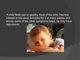 if child feels sad or gloomy most of the time, has lost
interest in his usual activities for 2 or more weeks, and
shows some of the other symptoms listed, he may have
depression.
 