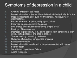 Symptoms of depression in a child
1. Grumpy, irritable or sad mood
2. Loss of interest or enjoyment in activities that she typically finds fun
3. Inappropriate feelings of guilt, worthlessness, inadequacy, or
incompetence
4. Poor or increased appetite; weight gain or loss
5. Insomnia, or sleeping more than usual
6. Low energy or exhaustion after doing simple tasks
7. Feelings of hopelessness
8. Decrease in productivity (e.g., being absent from school more than
usual, cutting classes, or a drop in grades)
9. Trouble thinking or making decisions
10. Outbursts of shouting, complaining or crying
11. Excessive boredom
12. Loss of interest in friends and poor communication with people
13. Fear of death
14. Sensitivity to rejection or failure
15. Acting recklessly
 