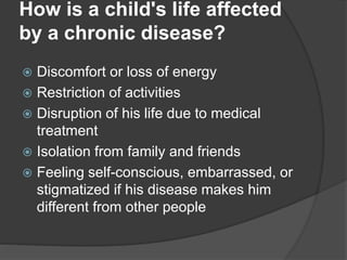How is a child's life affected
by a chronic disease?
 Discomfort or loss of energy
 Restriction of activities
 Disruption of his life due to medical
treatment
 Isolation from family and friends
 Feeling self-conscious, embarrassed, or
stigmatized if his disease makes him
different from other people
 