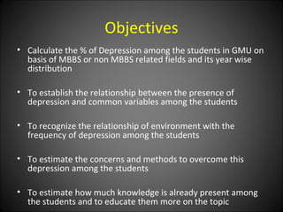 Objectives
• Calculate the % of Depression among the students in GMU on
  basis of MBBS or non MBBS related fields and its...