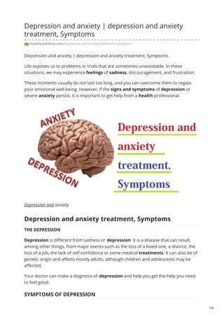 Depression and anxiety | depression and anxiety
treatment, Symptoms
healthywikihow.com/depression-and-anxiety-treatment-symptoms
Depression and anxiety | depression and anxiety treatment, Symptoms
Life exposes us to problems or trials that are sometimes unavoidable. In these
situations, we may experience feelings of sadness, discouragement, and frustration.
These moments usually do not last too long, and you can overcome them to regain
your emotional well-being. However, if the signs and symptoms of depression or
severe anxiety persist, it is important to get help from a health professional.
Depression and anxiety
Depression and anxiety treatment, Symptoms
THE DEPRESSION
Depression is different from sadness or depression: it is a disease that can result,
among other things, from major events such as the loss of a loved one, a divorce, the
loss of a job, the lack of self-confidence or some medical treatments. It can also be of
genetic origin and affects mostly adults, although children and adolescents may be
affected.
Your doctor can make a diagnosis of depression and help you get the help you need
to feel good.
SYMPTOMS OF DEPRESSION
1/4
 