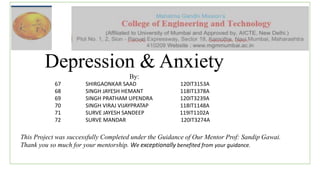 Depression & Anxiety
By:
67 SHIRGAONKAR SAAD 120IT3153A
68 SINGH JAYESH HEMANT 118IT1378A
69 SINGH PRATHAM UPENDRA 120IT3239A
70 SINGH VIRAJ VIJAYPRATAP 118IT1148A
71 SURVE JAYESH SANDEEP 119IT1102A
72 SURVE MANDAR 120IT3274A
This Project was successfully Completed under the Guidance of Our Mentor Prof: Sandip Gawai.
Thank you so much for your mentorship. We exceptionally benefited from your guidance.
 