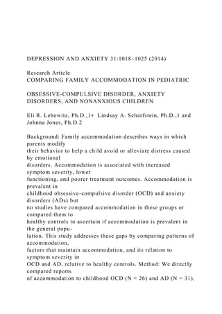 DEPRESSION AND ANXIETY 31:1018–1025 (2014)
Research Article
COMPARING FAMILY ACCOMMODATION IN PEDIATRIC
OBSESSIVE-COMPULSIVE DISORDER, ANXIETY
DISORDERS, AND NONANXIOUS CHILDREN
Eli R. Lebowitz, Ph.D.,1∗ Lindsay A. Scharfstein, Ph.D.,1 and
Johnna Jones, Ph.D.2
Background: Family accommodation describes ways in which
parents modify
their behavior to help a child avoid or alleviate distress caused
by emotional
disorders. Accommodation is associated with increased
symptom severity, lower
functioning, and poorer treatment outcomes. Accommodation is
prevalent in
childhood obsessive-compulsive disorder (OCD) and anxiety
disorders (ADs) but
no studies have compared accommodation in these groups or
compared them to
healthy controls to ascertain if accommodation is prevalent in
the general popu-
lation. This study addresses these gaps by comparing patterns of
accommodation,
factors that maintain accommodation, and its relation to
symptom severity in
OCD and AD, relative to healthy controls. Method: We directly
compared reports
of accommodation to childhood OCD (N = 26) and AD (N = 31),
 