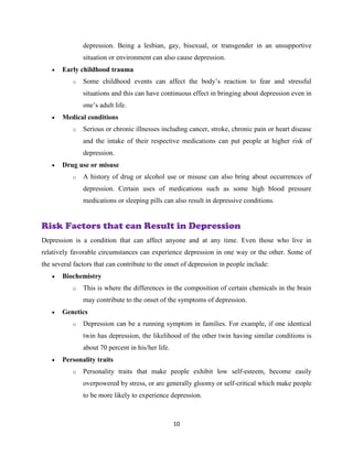 10
depression. Being a lesbian, gay, bisexual, or transgender in an unsupportive
situation or environment can also cause depression.
 Early childhood trauma
o Some childhood events can affect the body’s reaction to fear and stressful
situations and this can have continuous effect in bringing about depression even in
one’s adult life.
 Medical conditions
o Serious or chronic illnesses including cancer, stroke, chronic pain or heart disease
and the intake of their respective medications can put people at higher risk of
depression.
 Drug use or misuse
o A history of drug or alcohol use or misuse can also bring about occurrences of
depression. Certain uses of medications such as some high blood pressure
medications or sleeping pills can also result in depressive conditions.
Risk Factors that can Result in Depression
Depression is a condition that can affect anyone and at any time. Even those who live in
relatively favorable circumstances can experience depression in one way or the other. Some of
the several factors that can contribute to the onset of depression in people include:
 Biochemistry
o This is where the differences in the composition of certain chemicals in the brain
may contribute to the onset of the symptoms of depression.
 Genetics
o Depression can be a running symptom in families. For example, if one identical
twin has depression, the likelihood of the other twin having similar conditions is
about 70 percent in his/her life.
 Personality traits
o Personality traits that make people exhibit low self-esteem, become easily
overpowered by stress, or are generally gloomy or self-critical which make people
to be more likely to experience depression.
 