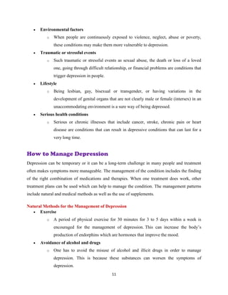11
 Environmental factors
o When people are continuously exposed to violence, neglect, abuse or poverty,
these conditions may make them more vulnerable to depression.
 Traumatic or stressful events
o Such traumatic or stressful events as sexual abuse, the death or loss of a loved
one, going through difficult relationship, or financial problems are conditions that
trigger depression in people.
 Lifestyle
o Being lesbian, gay, bisexual or transgender, or having variations in the
development of genital organs that are not clearly male or female (intersex) in an
unaccommodating environment is a sure way of being depressed.
 Serious health conditions
o Serious or chronic illnesses that include cancer, stroke, chronic pain or heart
disease are conditions that can result in depressive conditions that can last for a
very long time.
How to Manage Depression
Depression can be temporary or it can be a long-term challenge in many people and treatment
often makes symptoms more manageable. The management of the condition includes the finding
of the right combination of medications and therapies. When one treatment does work, other
treatment plans can be used which can help to manage the condition. The management patterns
include natural and medical methods as well as the use of supplements.
Natural Methods for the Management of Depression
 Exercise
o A period of physical exercise for 30 minutes for 3 to 5 days within a week is
encouraged for the management of depression. This can increase the body’s
production of endorphins which are hormones that improve the mood.
 Avoidance of alcohol and drugs
o One has to avoid the misuse of alcohol and illicit drugs in order to manage
depression. This is because these substances can worsen the symptoms of
depression.
 