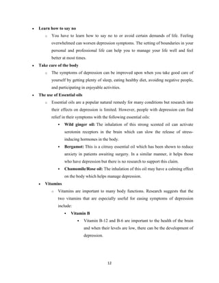 12
 Learn how to say no
o You have to learn how to say no to or avoid certain demands of life. Feeling
overwhelmed can worsen depression symptoms. The setting of boundaries in your
personal and professional life can help you to manage your life well and feel
better at most times.
 Take care of the body
o The symptoms of depression can be improved upon when you take good care of
yourself by getting plenty of sleep, eating healthy diet, avoiding negative people,
and participating in enjoyable activities.
 The use of Essential oils
o Essential oils are a popular natural remedy for many conditions but research into
their effects on depression is limited. However, people with depression can find
relief in their symptoms with the following essential oils:
 Wild ginger oil: The inhalation of this strong scented oil can activate
serotonin receptors in the brain which can slow the release of stress-
inducing hormones in the body.
 Bergamot: This is a citrusy essential oil which has been shown to reduce
anxiety in patients awaiting surgery. In a similar manner, it helps those
who have depression but there is no research to support this claim.
 Chamomile/Rose oil: The inhalation of this oil may have a calming effect
on the body which helps manage depression.
 Vitamins
o Vitamins are important to many body functions. Research suggests that the
two vitamins that are especially useful for easing symptoms of depression
include:
 Vitamin B
 Vitamin B-12 and B-6 are important to the health of the brain
and when their levels are low, there can be the development of
depression.
 