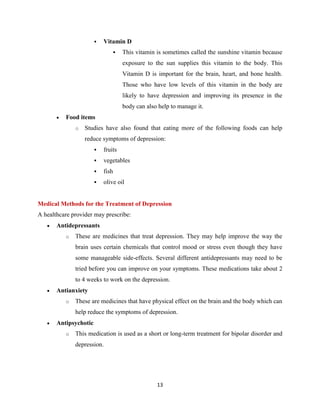 13
 Vitamin D
 This vitamin is sometimes called the sunshine vitamin because
exposure to the sun supplies this vitamin to the body. This
Vitamin D is important for the brain, heart, and bone health.
Those who have low levels of this vitamin in the body are
likely to have depression and improving its presence in the
body can also help to manage it.
 Food items
o Studies have also found that eating more of the following foods can help
reduce symptoms of depression:
 fruits
 vegetables
 fish
 olive oil
Medical Methods for the Treatment of Depression
A healthcare provider may prescribe:
 Antidepressants
o These are medicines that treat depression. They may help improve the way the
brain uses certain chemicals that control mood or stress even though they have
some manageable side-effects. Several different antidepressants may need to be
tried before you can improve on your symptoms. These medications take about 2
to 4 weeks to work on the depression.
 Antianxiety
o These are medicines that have physical effect on the brain and the body which can
help reduce the symptoms of depression.
 Antipsychotic
o This medication is used as a short or long-term treatment for bipolar disorder and
depression.
 
