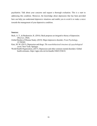 15
psychiatrist. Talk about your concerns and request a thorough evaluation. This is a start to
addressing this condition. Moreover, the knowledge about depression that has been provided
here can help you understand depressive situations and enable you to avoid it or make a move
towards the management of your depressive condition.
Sources:
Beck, A. T., & Bredemeier, K. (2016). Beck proposes an integrative theory of depression.
Observer, 29(4).
Global Burden of Disease Study, (2019). Major depressive disorder. Front Psychology,
13:789305.
Katz, M. M. (2013). Depression and drugs: The neurobehavioral structure of a psychological
storm. New York: Springer.
World Health Organization, (2017). Depression and other common mental disorders: Global
health estimates. https://apps.who.int/iris/handle/10665/254610.
 