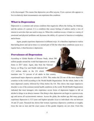 2
to be discouraged. This means that depression can affect anyone. Even a person who appears to
live in relatively ideal circumstances can experience this condition.
What is Depression
Depression is a common and serious condition that negatively affects the feeling, the thinking,
and the actions of a person. It is a condition that causes feelings of sadness and/or a loss of
interest in activities that one used to enjoy in. When this condition occurs, it leads to a variety of
emotional and physical problems and decreases the ability of a person to function at workplace
and at home.
Again, people experience depression in different ways. It is therefore important to realize
that feeling down and sad at times is a normal part of life but when these conditions occur on a
regular basis, it then becomes a depression.
Prevalence of Depression
According to Global Burden of Disease Study, about 300
million people around the world had depression in various
forms in 2017 alone. Again, data from the National
Survey on Drug Use and Health indicated that
17.3 million adults in the US which
translates into 7.1 percent of all adults in that country
experienced major depressive episodes in 2016. This makes the US one of the most depressed
countries in the world according to the World Health Organization. On the whole, India is the
most depressed country followed by China before the US. This shows that major depressive
disorder is one of the common mental health conditions in the world. World Health Organization
indicated that most teenagers who experience severe forms of depression happen to fall on
alcohol or drugs in an abusive manner. One thing is that, depression can begin in a person at any
age and across all socioeconomic statuses. Across the globe, the median age that many people
experience depression is 32.5 years and highest episodes occur to individuals who are between
18 and 25 years. Research has shown that women experience depressive conditions at roughly
twice the rate as men and the exact causes of this gender disparity are not clear. From this
 