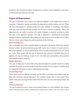 3
perspective, the increased prevalence of depression in women is often attributed to such factors
as female hormonal influences and stress.
Types of Depression
The type of depression that a person can experience depends on the number and severity of
symptoms. A depressive episode can therefore be categorized as mild, moderate or severe. Those
who have mild depressive episodes usually have some difficulty in continuing with ordinary
work and social activities but they probably do not stop to function completely. Those with
depression who are unable to continue with social, workplace, or domestic activities are those
who have severe depressive episodes. This type of depression is characterized by persistent
feelings of sadness, hopelessness, and worthlessness that do not go away on their own. In effect,
there are various types of depression and among them are the following:
Recurrent Depression
This is a disorder that involves repeated depressive episodes in the person. When this condition
becomes evident, the person experiences miserable mood, loss of interest in normal activities
that brings happiness, as well as reduced energy which can lead to diminished activity for at least
two weeks. Many people with this type of depression also experience disturbed sleep, loss of
appetite, and may have feelings of guilt or low self-worth, poor concentration, and sometimes
unexplainable medical conditions.
Bipolar Depression
This type of depression involves both overexcited and depressive episodes which are usually
separated by periods of normal moods. Overexcited incidents involve exalted or irritable mood
or exaggerated self-esteem as well as a decreased need for sleep.
Seasonal Depression
Those whose moods are affected seasonally and the effect is associated with irritable moods are
those who experience seasonal depression. This condition usually starts in some people when
autumn starts and it can linger in them until winter but it does not occur often during summer and
spring.
Postpartum Depression
This type of depression occurs in women when hormonal changes set in after childbirth. This condition
comes with mood swings, sadness, and fatigue and it usually passes within a week or two due to lack of
 