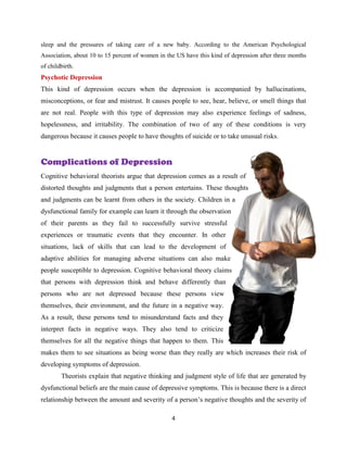 4
sleep and the pressures of taking care of a new baby. According to the American Psychological
Association, about 10 to 15 percent of women in the US have this kind of depression after three months
of childbirth.
Psychotic Depression
This kind of depression occurs when the depression is accompanied by hallucinations,
misconceptions, or fear and mistrust. It causes people to see, hear, believe, or smell things that
are not real. People with this type of depression may also experience feelings of sadness,
hopelessness, and irritability. The combination of two of any of these conditions is very
dangerous because it causes people to have thoughts of suicide or to take unusual risks.
Complications of Depression
Cognitive behavioral theorists argue that depression comes as a result of
distorted thoughts and judgments that a person entertains. These thoughts
and judgments can be learnt from others in the society. Children in a
dysfunctional family for example can learn it through the observation
of their parents as they fail to successfully survive stressful
experiences or traumatic events that they encounter. In other
situations, lack of skills that can lead to the development of
adaptive abilities for managing adverse situations can also make
people susceptible to depression. Cognitive behavioral theory claims
that persons with depression think and behave differently than
persons who are not depressed because these persons view
themselves, their environment, and the future in a negative way.
As a result, these persons tend to misunderstand facts and they
interpret facts in negative ways. They also tend to criticize
themselves for all the negative things that happen to them. This
makes them to see situations as being worse than they really are which increases their risk of
developing symptoms of depression.
Theorists explain that negative thinking and judgment style of life that are generated by
dysfunctional beliefs are the main cause of depressive symptoms. This is because there is a direct
relationship between the amount and severity of a person’s negative thoughts and the severity of
 