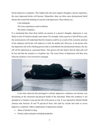 5
his/her depressive symptoms. This implies that, the more negative thoughts a person experience,
the more depressed he/she will become. Meanwhile, there are three main dysfunctional belief
themes that control the thinking of a person with depression. These themes are:
I am inadequate.
All of my experiences result in failures.
The future is hopeless.
It is maintained that when these beliefs are present in a person’s thoughts, depression is very
likely to arise if it had not already come about. For example, when a person is laid off from a job,
the normal person will understand that the situation could be as a result of the economic position
of the employer and he/she will endeavor to look for another job. However, in the person who
has depression and with a thinking process that is controlled by the dysfunctional themes, this lay
off will be understood as a personal failure. This person will also believe that all other jobs will
be lost and that the situation is a hopeless one. The worst forms of depression will then arise
when the situation is not corrected or managed.
It has been observed that prolonged or chronic depressive conditions can become very
devastating on the emotional and physical health of the individual. When this condition is not
attended to or treated, it may put the life of the person at risk. It was reported by Mental Health
America that between 30 and 70 percent of those who died by suicide had mild or severe
depressive conditions. Other complications of depression include:
 Abuse of alcohol or drug
 Chronic aches and pains including headaches
 
