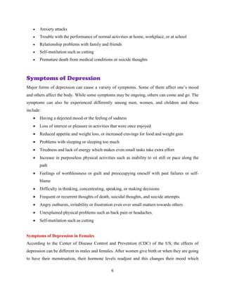 6
 Anxiety attacks
 Trouble with the performance of normal activities at home, workplace, or at school
 Relationship problems with family and friends
 Self-mutilation such as cutting
 Premature death from medical conditions or suicide thoughts
Symptoms of Depression
Major forms of depression can cause a variety of symptoms. Some of them affect one’s mood
and others affect the body. While some symptoms may be ongoing, others can come and go. The
symptoms can also be experienced differently among men, women, and children and these
include:
 Having a dejected mood or the feeling of sadness
 Loss of interest or pleasure in activities that were once enjoyed
 Reduced appetite and weight loss, or increased cravings for food and weight gain
 Problems with sleeping or sleeping too much
 Tiredness and lack of energy which makes even small tasks take extra effort
 Increase in purposeless physical activities such as inability to sit still or pace along the
path
 Feelings of worthlessness or guilt and preoccupying oneself with past failures or self-
blame
 Difficulty in thinking, concentrating, speaking, or making decisions
 Frequent or recurrent thoughts of death, suicidal thoughts, and suicide attempts.
 Angry outbursts, irritability or frustration even over small matters towards others
 Unexplained physical problems such as back pain or headaches.
 Self-mutilation such as cutting
Symptoms of Depression in Females
According to the Center of Disease Control and Prevention (CDC) of the US, the effects of
depression can be different in males and females. After women give birth or when they are going
to have their menstruation, their hormone levels readjust and this changes their mood which
 
