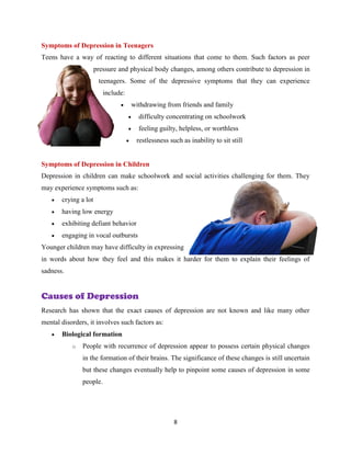8
Symptoms of Depression in Teenagers
Teens have a way of reacting to different situations that come to them. Such factors as peer
pressure and physical body changes, among others contribute to depression in
teenagers. Some of the depressive symptoms that they can experience
include:
 withdrawing from friends and family
 difficulty concentrating on schoolwork
 feeling guilty, helpless, or worthless
 restlessness such as inability to sit still
Symptoms of Depression in Children
Depression in children can make schoolwork and social activities challenging for them. They
may experience symptoms such as:
 crying a lot
 having low energy
 exhibiting defiant behavior
 engaging in vocal outbursts
Younger children may have difficulty in expressing
in words about how they feel and this makes it harder for them to explain their feelings of
sadness.
Causes of Depression
Research has shown that the exact causes of depression are not known and like many other
mental disorders, it involves such factors as:
 Biological formation
o People with recurrence of depression appear to possess certain physical changes
in the formation of their brains. The significance of these changes is still uncertain
but these changes eventually help to pinpoint some causes of depression in some
people.
 