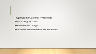 • - hypothyroidism, cushing’s syndrome etc
• Abuse of Drugs or Alcohol
• • Hormone Level Changes
• • Physical illness and side effects of medications
 
