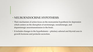 • NEUROENDOCRINE HYPOTHESIS:
• Their mechanism of action focus on the monoamine hypothesis for depression
which centers on the disruption of serotonergic, noradrenergic, and
dopaminergic neurotransmission in the brain.
• It includes changes in the hypothalamic – pituitary-adrenal and thyroid axes in
growth hormone and prolactin secrection.
 