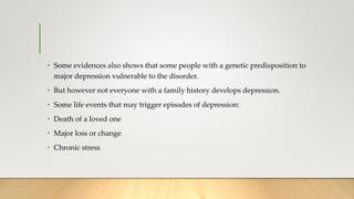 • Some evidences also shows that some people with a genetic predisposition to
major depression vulnerable to the disorder.
• But however not everyone with a family history develops depression.
• Some life events that may trigger episodes of depression:
• Death of a loved one
• Major loss or change
• Chronic stress
 