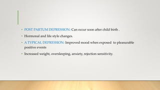 • POST PARTUM DEPRESSION: Can occur soon after child birth .
• Hormonal and life style changes.
• A TYPICAL DEPRESSION: Improved mood when exposed to pleasurable
positive events
• Increased weight, oversleeping, anxiety, rejection sensitivity.
 