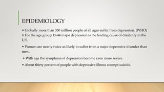 EPIDEMIOLOGY
• Globally more than 350 million people of all ages suffer from depression. (WHO)
• For the age group 15-44 major depression is the leading cause of disability in the
U.S.
• Women are nearly twice as likely to suffer from a major depressive disorder than
men .
• With age the symptoms of depression become even more severe.
• About thirty percent of people with depressive illness attempt suicide.
 