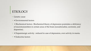 ETIOLOGY
• Genetic cause
• • Environmental factors
• • Biochemical factors : Biochemical theory of depression postulates a deficiency
of neurotransmitters in certain areas of the brain (noradrenaline, serotonin, and
dopamine).
• • Dopaminergic activity : reduced in case of depression, over activity in mania.
• • Endocrine factors
 