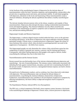 At the forefront of the neurobiological impact of depression lies the intricate dance of
neurotransmitters within the brain. Serotonin, dopamine, and norepinephrine, among others, play
pivotal roles in regulating mood, motivation, and emotional stability. In individuals grappling
with depression, alterations in the levels and functioning of these neurotransmitters create a
chemical imbalance, disrupting the delicate equilibrium that defines a healthy neurobiological
state.
The intricate interplay between neurons relies on the release, reception, and reuptake of these
neurotransmitters. Depression often disrupts this dance, leading to diminished neurotransmitter
levels and impaired signaling. This chemical imbalance not only affects mood but also
contributes to the manifestation of cognitive symptoms such as impaired concentration, memory
loss, and decision-making difficulties.
Hippocampal Atrophy and Memory Impairment:
The hippocampus, a seahorse-shaped structure nestled within the brain, serves as the epicenter
for learning and memory. In the throes of depression, this region undergoes structural changes,
particularly atrophy. Chronic stress, a common precursor to depression, triggers the release of
stress hormones like cortisol, which, when elevated over prolonged periods, can result in the
suppression of neurogenesis – the birth of new neurons.
This hippocampal atrophy not only diminishes the volume of this critical brain region but also
compromises its ability to generate new neurons, a process vital for learning and memory.
Consequently, individuals battling depression often grapple with cognitive deficits, further
exacerbating the challenges they face in their daily lives.
Neuroinflammation and the Immune System:
Recent research has unveiled another layer of the intricate relationship between depression and
neurobiology – the role of neuroinflammation. The immune system, traditionally associated with
defending the body against external threats, also plays a pivotal role in maintaining the health of
the nervous system. In depression, however, a dysregulated immune response can lead to chronic
neuroinflammation.
Elevated levels of inflammatory markers, such as cytokines, have been observed in individuals
with depression. This neuroinflammatory state can disrupt the delicate balance of
neurotransmitters, exacerbating the chemical imbalance characteristic of depression.
Furthermore, neuroinflammation may contribute to the development of depressive symptoms by
affecting neuroplasticity, the brain's ability to adapt and reorganize itself in response to
experiences.
The Hypothalamic-Pituitary-Adrenal (HPA) Axis Dysregulation:
The HPA axis, a critical component of the body's stress response system, becomes a focal point
in the neurobiological landscape of depression. Chronic stress, a known precursor to depression,
 