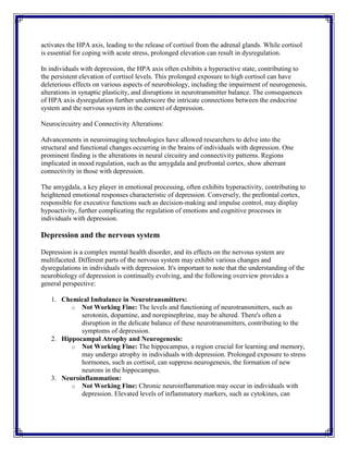 activates the HPA axis, leading to the release of cortisol from the adrenal glands. While cortisol
is essential for coping with acute stress, prolonged elevation can result in dysregulation.
In individuals with depression, the HPA axis often exhibits a hyperactive state, contributing to
the persistent elevation of cortisol levels. This prolonged exposure to high cortisol can have
deleterious effects on various aspects of neurobiology, including the impairment of neurogenesis,
alterations in synaptic plasticity, and disruptions in neurotransmitter balance. The consequences
of HPA axis dysregulation further underscore the intricate connections between the endocrine
system and the nervous system in the context of depression.
Neurocircuitry and Connectivity Alterations:
Advancements in neuroimaging technologies have allowed researchers to delve into the
structural and functional changes occurring in the brains of individuals with depression. One
prominent finding is the alterations in neural circuitry and connectivity patterns. Regions
implicated in mood regulation, such as the amygdala and prefrontal cortex, show aberrant
connectivity in those with depression.
The amygdala, a key player in emotional processing, often exhibits hyperactivity, contributing to
heightened emotional responses characteristic of depression. Conversely, the prefrontal cortex,
responsible for executive functions such as decision-making and impulse control, may display
hypoactivity, further complicating the regulation of emotions and cognitive processes in
individuals with depression.
Depression and the nervous system
Depression is a complex mental health disorder, and its effects on the nervous system are
multifaceted. Different parts of the nervous system may exhibit various changes and
dysregulations in individuals with depression. It's important to note that the understanding of the
neurobiology of depression is continually evolving, and the following overview provides a
general perspective:
1. Chemical Imbalance in Neurotransmitters:
o Not Working Fine: The levels and functioning of neurotransmitters, such as
serotonin, dopamine, and norepinephrine, may be altered. There's often a
disruption in the delicate balance of these neurotransmitters, contributing to the
symptoms of depression.
2. Hippocampal Atrophy and Neurogenesis:
o Not Working Fine: The hippocampus, a region crucial for learning and memory,
may undergo atrophy in individuals with depression. Prolonged exposure to stress
hormones, such as cortisol, can suppress neurogenesis, the formation of new
neurons in the hippocampus.
3. Neuroinflammation:
o Not Working Fine: Chronic neuroinflammation may occur in individuals with
depression. Elevated levels of inflammatory markers, such as cytokines, can
 