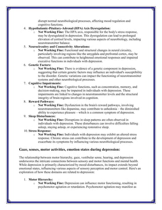 disrupt normal neurobiological processes, affecting mood regulation and
cognitive functions.
4. Hypothalamic-Pituitary-Adrenal (HPA) Axis Dysregulation:
o Not Working Fine: The HPA axis, responsible for the body's stress response,
may be dysregulated in depression. This dysregulation can lead to prolonged
elevation of cortisol levels, impacting various aspects of neurobiology, including
neurotransmitter balance.
5. Neurocircuitry and Connectivity Alterations:
o Not Working Fine: Functional and structural changes in neural circuitry,
particularly involving regions like the amygdala and prefrontal cortex, may be
observed. This can contribute to heightened emotional responses and impaired
executive functions in individuals with depression.
6. Genetic Factors:
o Not Working Fine: There is evidence of a genetic component in depression,
suggesting that certain genetic factors may influence an individual's susceptibility
to the disorder. Genetic variations can impact the functioning of neurotransmitter
systems and other neurobiological processes.
7. Cognitive Impairments:
o Not Working Fine: Cognitive functions, such as concentration, memory, and
decision-making, may be impaired in individuals with depression. These
impairments are linked to changes in neurotransmitter levels and the structural
integrity of brain regions involved in cognition.
8. Reward Pathways:
o Not Working Fine: Dysfunction in the brain's reward pathways, involving
neurotransmitters like dopamine, may contribute to anhedonia – the diminished
ability to experience pleasure – which is a common symptom of depression.
9. Sleep Disturbances:
o Not Working Fine: Disruptions in sleep patterns are often observed in
individuals with depression. These disturbances can involve difficulties falling
asleep, staying asleep, or experiencing restorative sleep.
10. Stress Response:
o Not Working Fine: Individuals with depression may exhibit an altered stress
response. Chronic stress can contribute to the development of depression and
exacerbate its symptoms by influencing various neurobiological processes.
Gaze, senses, motor activities, emotion states during depression:
The relationship between motor hierarchy, gaze, vestibular sense, hearing, and depression
underscores the intricate connections between sensory and motor functions and mental health.
While depression is primarily characterized by mood disturbances, its impact extends beyond
emotional states, influencing various aspects of sensory perception and motor control. Here's an
exploration of how these domains are related to depression:
1. Motor Hierarchy:
o Not Working Fine: Depression can influence motor functioning, resulting in
psychomotor agitation or retardation. Psychomotor agitation may manifest as
 