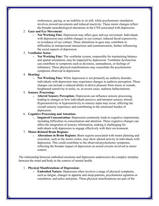 restlessness, pacing, or an inability to sit still, while psychomotor retardation
involves slowed movements and reduced reactivity. These motor changes reflect
the broader neurobiological alterations in the CNS associated with depression.
2. Gaze and Eye Movement:
o Not Working Fine: Depression may affect gaze and eye movement. Individuals
with depression may exhibit changes in eye contact, reduced facial expressivity,
or avoidance of eye contact. These alterations in gaze may contribute to
difficulties in interpersonal interactions and communication, further influencing
the social aspects of depression.
3. Vestibular Sense:
o Not Working Fine: The vestibular system, responsible for maintaining balance
and spatial orientation, may be impacted by depression. Vestibular dysfunction
can contribute to symptoms such as dizziness, unsteadiness, or feelings of
imbalance. These physical manifestations may exacerbate the psychomotor
symptoms observed in depression.
4. Hearing:
o Not Working Fine: While depression is not primarily an auditory disorder,
individuals with depression may experience changes in auditory perception. These
changes can include a reduced ability to derive pleasure from music or sounds,
heightened sensitivity to noise, or, in severe cases, auditory hallucinations.
5. Sensory Processing:
o Altered Sensory Perception: Depression can influence sensory processing,
leading to changes in how individuals perceive and interpret sensory stimuli.
Hypersensitivity or hyposensitivity to sensory input may occur, affecting the
overall sensory experience and contributing to the emotional burden of
depression.
6. Cognitive Processing and Attention:
o Impaired Concentration: Depression commonly leads to cognitive impairments,
including difficulties in concentration and attention. These cognitive changes can
affect the integration of sensory information, making it challenging for
individuals with depression to engage effectively with their environment.
7. Motor-Related Brain Regions:
o Alterations in Brain Regions: Brain regions associated with motor planning and
execution, such as the motor cortex, may show altered activity in individuals with
depression. This could contribute to the observed psychomotor symptoms,
reflecting the broader impact of depression on neural circuits involved in motor
control.
The relationship between embodied emotions and depression underscores the complex interplay
between the mind and body in the context of mental health.
1. Physical Manifestations of Depression:
o Embodied Nature: Depression often involves a range of physical symptoms,
such as fatigue, changes in appetite and sleep patterns, psychomotor agitation or
retardation, and aches and pains. These physical manifestations are part of the
 