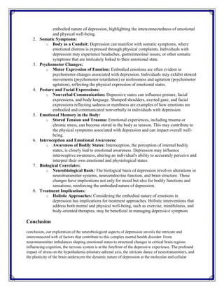 embodied nature of depression, highlighting the interconnectedness of emotional
and physical well-being.
2. Somatic Symptoms:
o Body as a Conduit: Depression can manifest with somatic symptoms, where
emotional distress is expressed through physical complaints. Individuals with
depression may experience headaches, gastrointestinal issues, or other somatic
symptoms that are intricately linked to their emotional state.
3. Psychomotor Changes:
o Motor Expression of Emotion: Embodied emotions are often evident in
psychomotor changes associated with depression. Individuals may exhibit slowed
movements (psychomotor retardation) or restlessness and agitation (psychomotor
agitation), reflecting the physical expression of emotional states.
4. Posture and Facial Expressions:
o Nonverbal Communication: Depressive states can influence posture, facial
expressions, and body language. Slumped shoulders, averted gaze, and facial
expressions reflecting sadness or numbness are examples of how emotions are
embodied and communicated nonverbally in individuals with depression.
5. Emotional Memory in the Body:
o Stored Tension and Trauma: Emotional experiences, including trauma or
chronic stress, can become stored in the body as tension. This may contribute to
the physical symptoms associated with depression and can impact overall well-
being.
6. Interoception and Emotional Awareness:
o Awareness of Bodily States: Interoception, the perception of internal bodily
states, is closely tied to emotional awareness. Depression may influence
interoceptive awareness, altering an individual's ability to accurately perceive and
interpret their own emotional and physiological states.
7. Biological Correlates:
o Neurobiological Basis: The biological basis of depression involves alterations in
neurotransmitter systems, neuroendocrine function, and brain structure. These
changes have implications not only for mood but also for bodily functions and
sensations, reinforcing the embodied nature of depression.
8. Treatment Implications:
o Holistic Approaches: Considering the embodied nature of emotions in
depression has implications for treatment approaches. Holistic interventions that
address both mental and physical well-being, such as exercise, mindfulness, and
body-oriented therapies, may be beneficial in managing depressive symptom
Conclusion
conclusion, our exploration of the neurobiological aspects of depression unveils the intricate and
interconnected web of factors that contribute to this complex mental health disorder. From
neurotransmitter imbalances shaping emotional states to structural changes in critical brain regions
influencing cognition, the nervous system is at the forefront of the depressive experience. The profound
impact of stress on the hypothalamic-pituitary-adrenal axis, the intricate dance of neurotransmitters, and
the plasticity of the brain underscore the dynamic nature of depression at the molecular and cellular
 