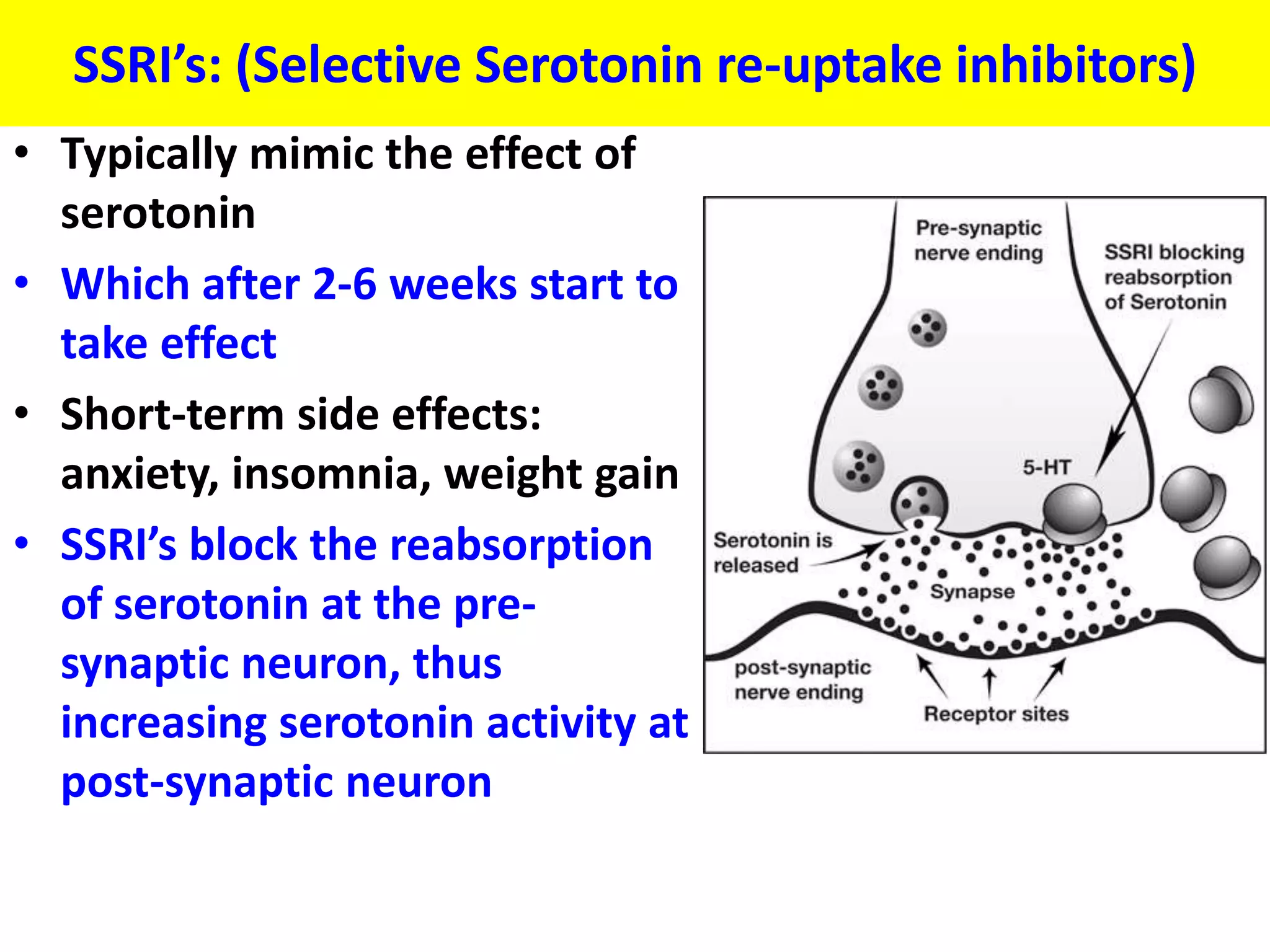 SSRI’s: (Selective Serotonin re-uptake inhibitors)
• Typically mimic the effect of
  serotonin
• Which after 2-6 weeks start to
  take effect
• Short-term side effects:
  anxiety, insomnia, weight gain
• SSRI’s block the reabsorption
  of serotonin at the pre-
  synaptic neuron, thus
  increasing serotonin activity at
  post-synaptic neuron
 