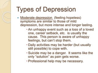 Types of Depression
 Moderate depression (feeling hopeless)
symptoms are similar to those of mild
depression, but more intense and longer lasting.
 An unhappy event such as a loss of a loved
one, career setback, etc. is usually the
cause. This person is aware of unhappy
feelings, but can’t stop them.
 Daily activities may be harder (but usually
still possible) to cope with.
 Suicide may be a danger. It seems like the
only “solution” as pain gets worse.
 Professional help may be necessary.
 