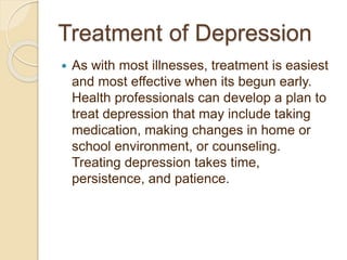 Treatment of Depression
 As with most illnesses, treatment is easiest
and most effective when its begun early.
Health professionals can develop a plan to
treat depression that may include taking
medication, making changes in home or
school environment, or counseling.
Treating depression takes time,
persistence, and patience.
 