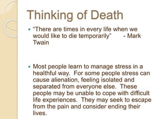  “There are times in every life when we
would like to die temporarily” - Mark
Twain
 Most people learn to manage stress in a
healthful way. For some people stress can
cause alienation, feeling isolated and
separated from everyone else. These
people may be unable to cope with difficult
life experiences. They may seek to escape
from the pain and consider ending their
lives.
 