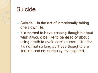 Suicide
 Suicide – is the act of intentionally taking
one’s own life.
 It is normal to have passing thoughts about
what it would be like to be dead or about
using death to avoid one’s current situation.
It’s normal so long as these thoughts are
fleeting and not seriously investigated.
 