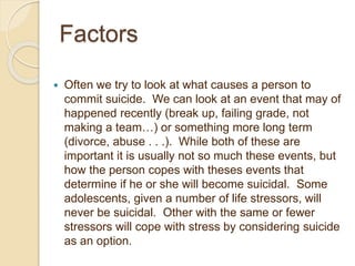 Factors
 Often we try to look at what causes a person to
commit suicide. We can look at an event that may of
happened recently (break up, failing grade, not
making a team…) or something more long term
(divorce, abuse . . .). While both of these are
important it is usually not so much these events, but
how the person copes with theses events that
determine if he or she will become suicidal. Some
adolescents, given a number of life stressors, will
never be suicidal. Other with the same or fewer
stressors will cope with stress by considering suicide
as an option.
 