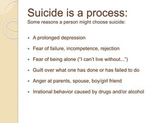 Suicide is a process:
Some reasons a person might choose suicide:
 A prolonged depression
 Fear of failure, incompetence, rejection
 Fear of being alone (“I can’t live without...”)
 Guilt over what one has done or has failed to do
 Anger at parents, spouse, boy/girl friend
 Irrational behavior caused by drugs and/or alcohol
 