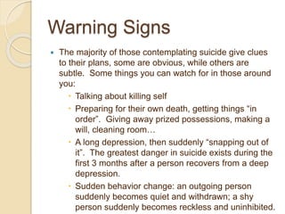 Warning Signs
 The majority of those contemplating suicide give clues
to their plans, some are obvious, while others are
subtle. Some things you can watch for in those around
you:
 Talking about killing self
 Preparing for their own death, getting things “in
order”. Giving away prized possessions, making a
will, cleaning room…
 A long depression, then suddenly “snapping out of
it”. The greatest danger in suicide exists during the
first 3 months after a person recovers from a deep
depression.
 Sudden behavior change: an outgoing person
suddenly becomes quiet and withdrawn; a shy
person suddenly becomes reckless and uninhibited.
 