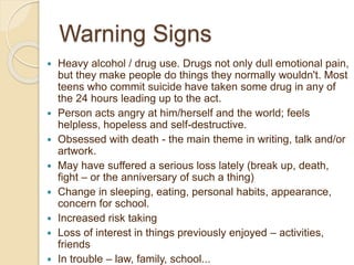 Warning Signs
 Heavy alcohol / drug use. Drugs not only dull emotional pain,
but they make people do things they normally wouldn't. Most
teens who commit suicide have taken some drug in any of
the 24 hours leading up to the act.
 Person acts angry at him/herself and the world; feels
helpless, hopeless and self-destructive.
 Obsessed with death - the main theme in writing, talk and/or
artwork.
 May have suffered a serious loss lately (break up, death,
fight – or the anniversary of such a thing)
 Change in sleeping, eating, personal habits, appearance,
concern for school.
 Increased risk taking
 Loss of interest in things previously enjoyed – activities,
friends
 In trouble – law, family, school...
 